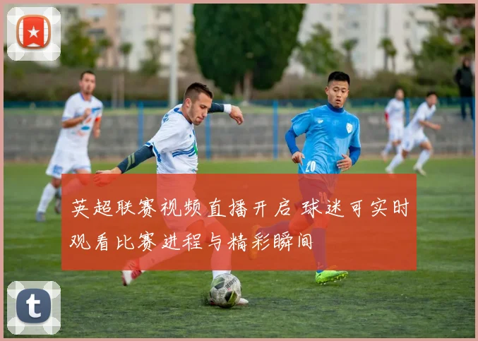 英超联赛视频直播开启 球迷可实时观看比赛进程与精彩瞬间