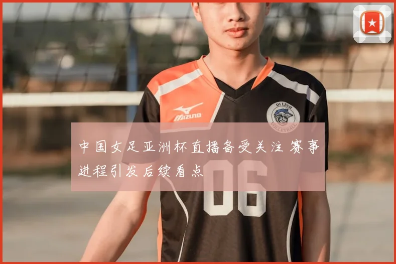 中国女足亚洲杯直播备受关注 赛事进程引发后续看点