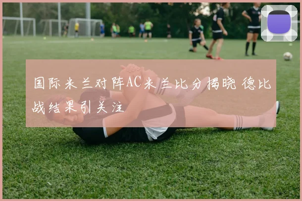 国际米兰对阵AC米兰比分揭晓 德比战结果引关注