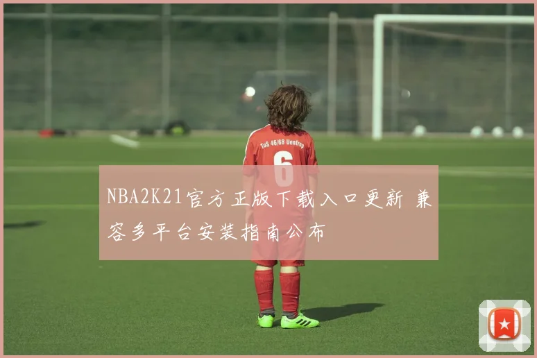 NBA2K21官方正版下载入口更新 兼容多平台安装指南公布