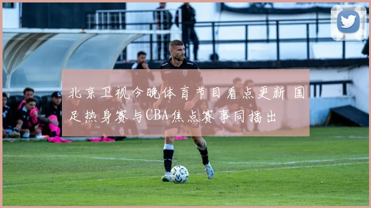 北京卫视今晚体育节目看点更新 国足热身赛与CBA焦点赛事同播出