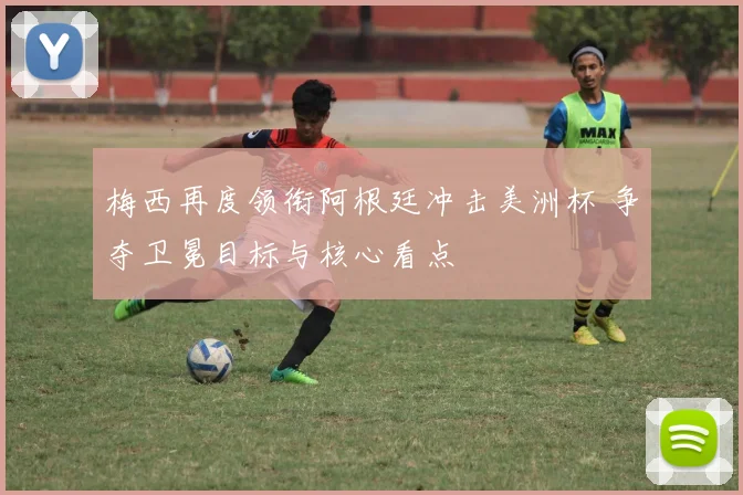 梅西再度领衔阿根廷冲击美洲杯 争夺卫冕目标与核心看点