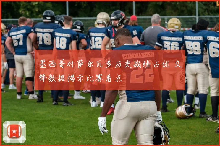 墨西哥对萨尔瓦多历史战绩占优 交锋数据揭示比赛看点