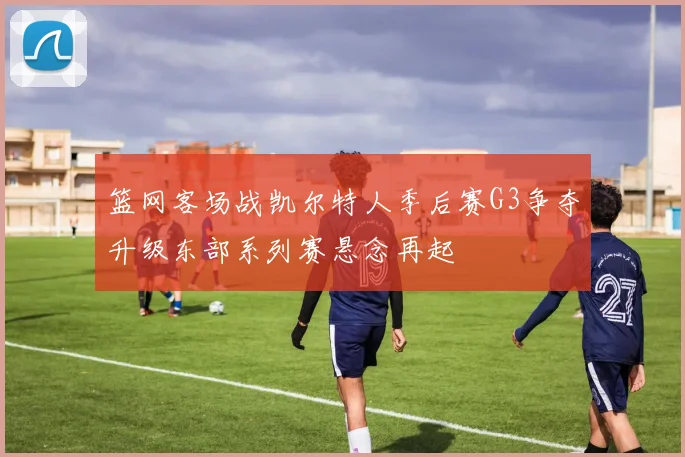 篮网客场战凯尔特人季后赛G3争夺升级东部系列赛悬念再起