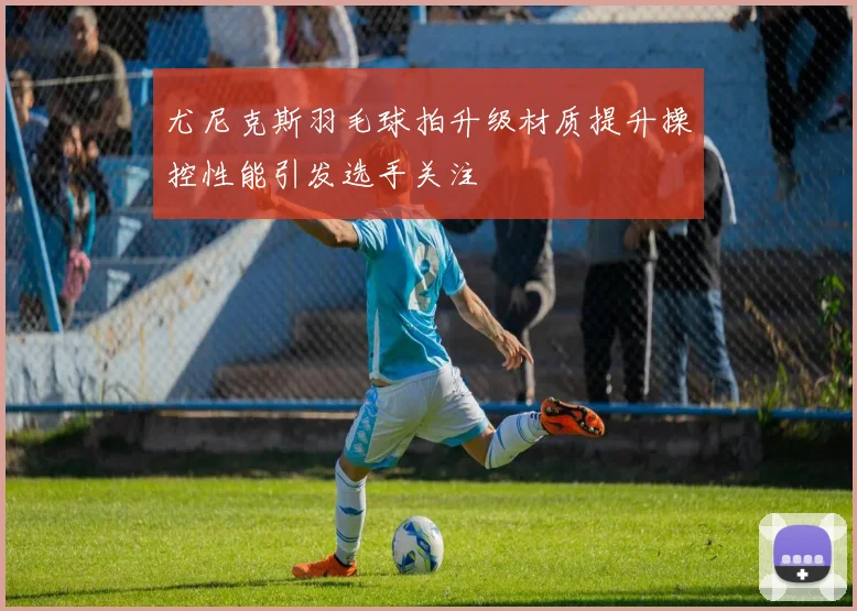 尤尼克斯羽毛球拍升级材质提升操控性能引发选手关注