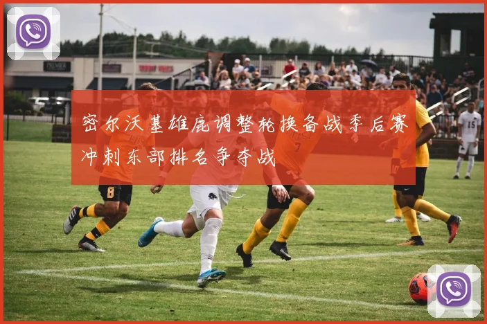 密尔沃基雄鹿调整轮换备战季后赛冲刺东部排名争夺战