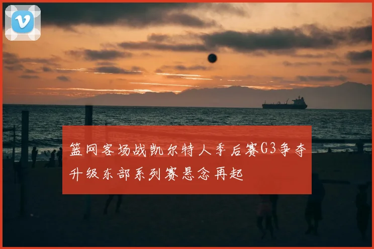 篮网客场战凯尔特人季后赛G3争夺升级东部系列赛悬念再起