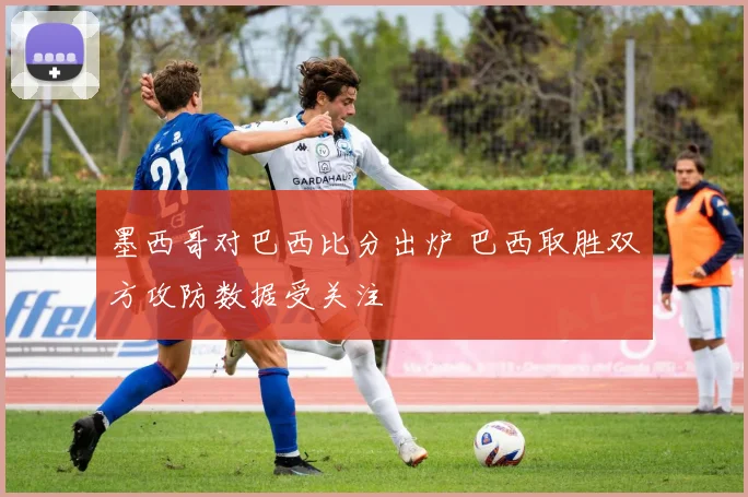 墨西哥对巴西比分出炉 巴西取胜双方攻防数据受关注