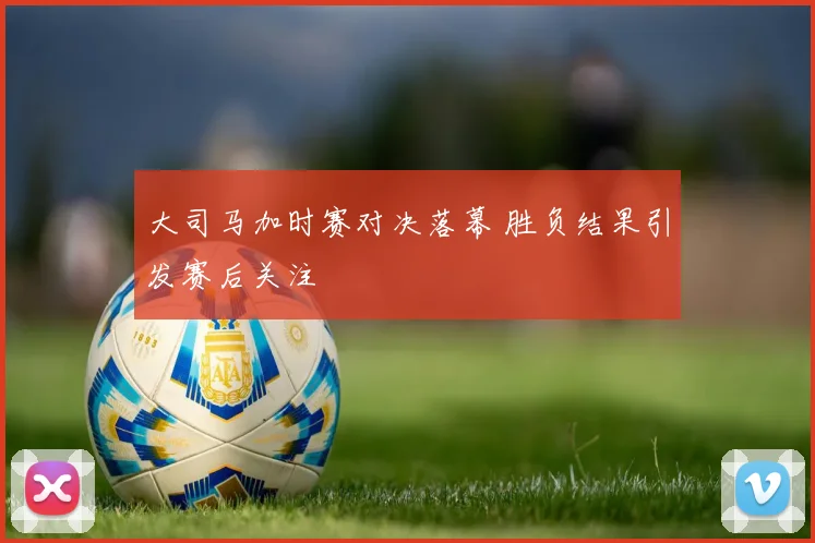 大司马加时赛对决落幕 胜负结果引发赛后关注