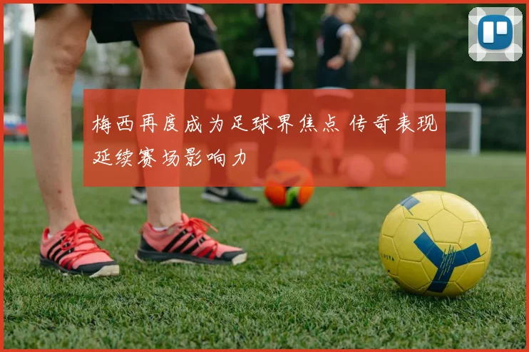 梅西再度成为足球界焦点 传奇表现延续赛场影响力