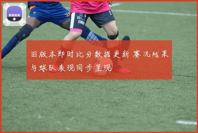旧版本即时比分数据更新 赛况结果与球队表现同步呈现