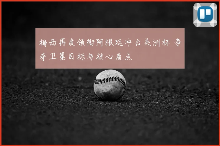 梅西再度领衔阿根廷冲击美洲杯 争夺卫冕目标与核心看点