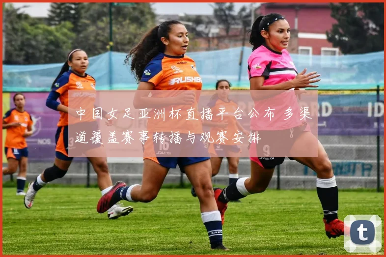 中国女足亚洲杯直播平台公布 多渠道覆盖赛事转播与观赛安排