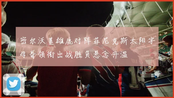 密尔沃基雄鹿对阵菲尼克斯太阳字母哥领衔出战胜负悬念升温