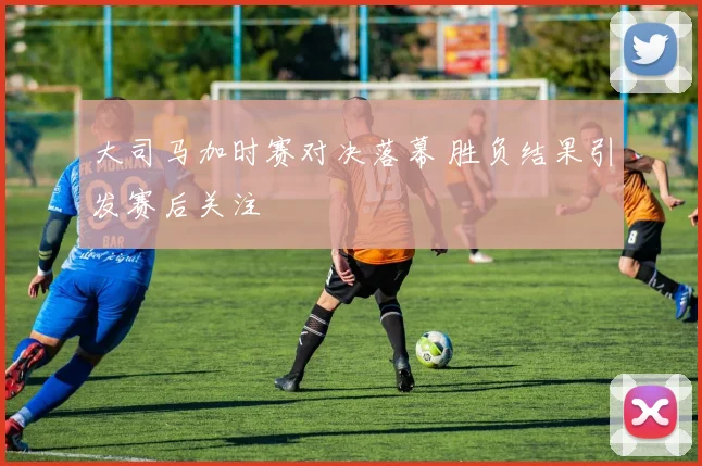 大司马加时赛对决落幕 胜负结果引发赛后关注