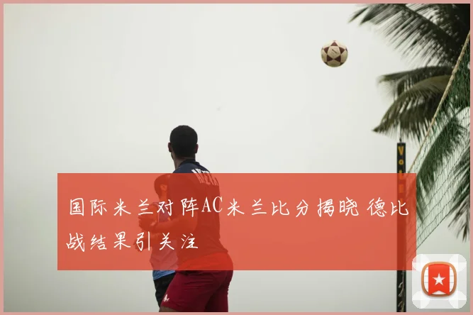 国际米兰对阵AC米兰比分揭晓 德比战结果引关注
