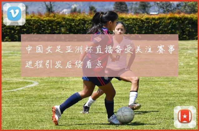 中国女足亚洲杯直播备受关注 赛事进程引发后续看点