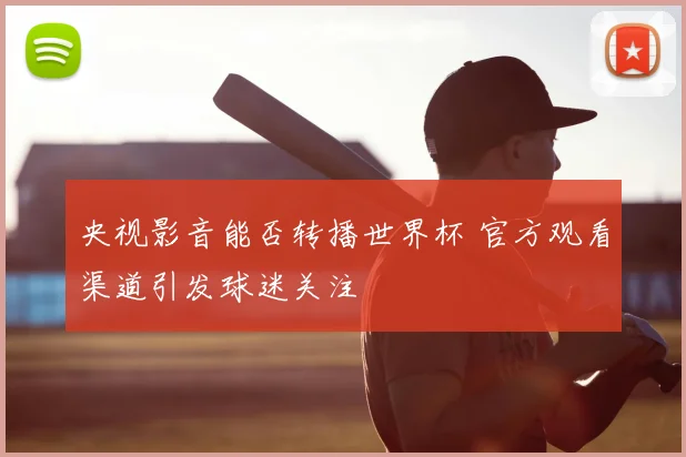 央视影音能否转播世界杯 官方观看渠道引发球迷关注