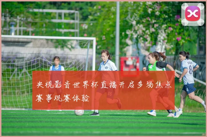 央视影音世界杯直播开启多场焦点赛事观赛体验