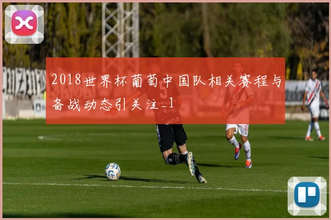 2018世界杯葡萄中国队相关赛程与备战动态引关注_1