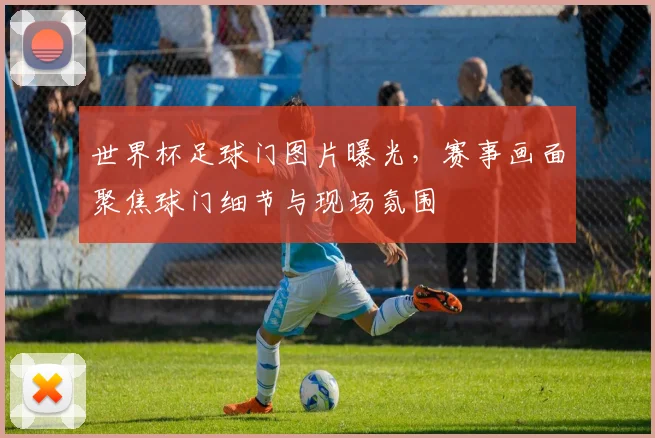 世界杯足球门图片曝光，赛事画面聚焦球门细节与现场氛围
