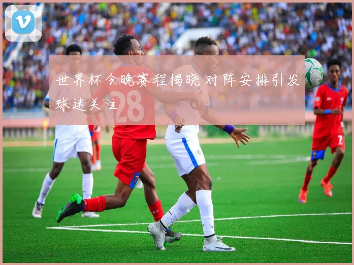 世界杯今晚赛程揭晓 对阵安排引发球迷关注