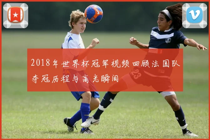 2018年世界杯冠军视频回顾法国队夺冠历程与高光瞬间