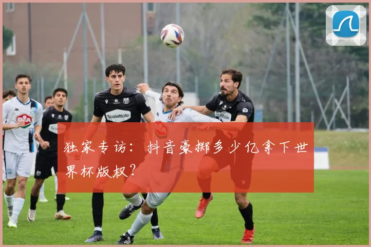 独家专访：抖音豪掷多少亿拿下世界杯版权？